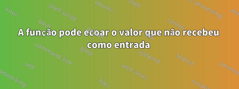 A função pode ecoar o valor que não recebeu como entrada