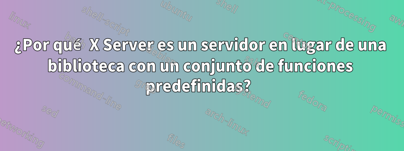 ¿Por qué X Server es un servidor en lugar de una biblioteca con un conjunto de funciones predefinidas? 