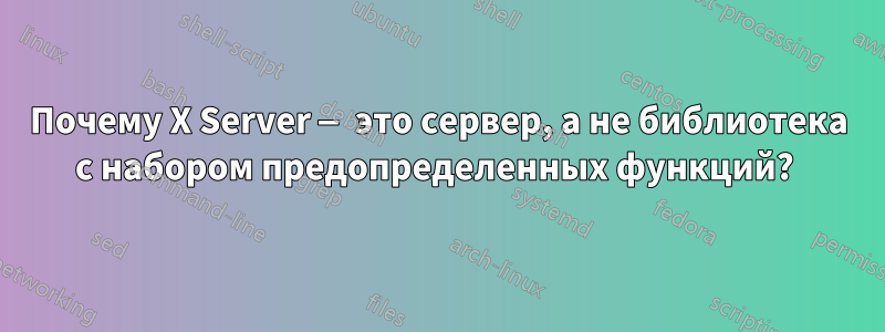 Почему X Server — это сервер, а не библиотека с набором предопределенных функций? 