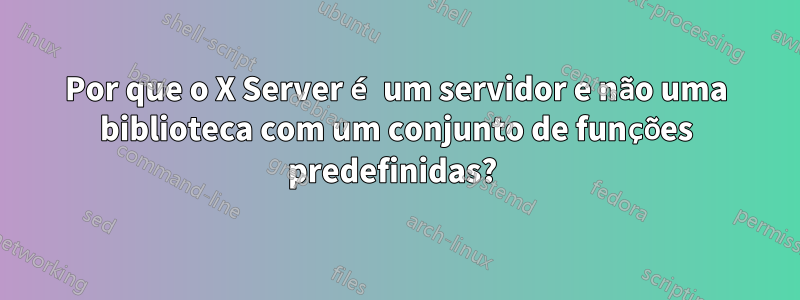 Por que o X Server é um servidor e não uma biblioteca com um conjunto de funções predefinidas? 