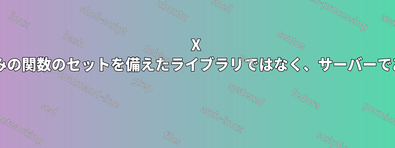 X サーバーは、定義済みの関数のセットを備えたライブラリではなく、サーバーであるのはなぜですか? 