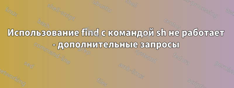 Использование find с командой sh не работает - дополнительные запросы