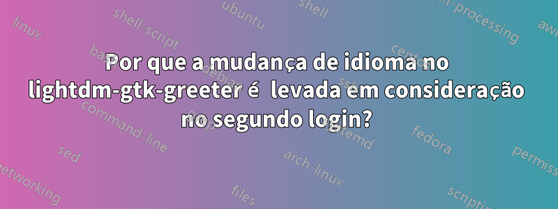 Por que a mudança de idioma no lightdm-gtk-greeter é levada em consideração no segundo login?