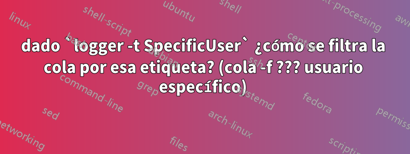 dado `logger -t SpecificUser` ¿cómo se filtra la cola por esa etiqueta? (cola -f ??? usuario específico)