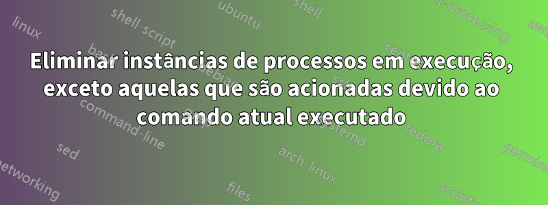 Eliminar instâncias de processos em execução, exceto aquelas que são acionadas devido ao comando atual executado