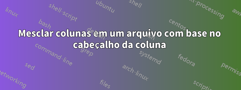 Mesclar colunas em um arquivo com base no cabeçalho da coluna