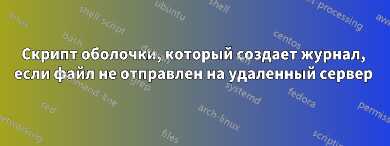 Скрипт оболочки, который создает журнал, если файл не отправлен на удаленный сервер