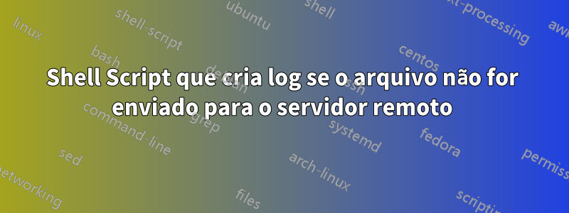 Shell Script que cria log se o arquivo não for enviado para o servidor remoto