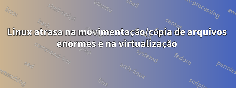 Linux atrasa na movimentação/cópia de arquivos enormes e na virtualização