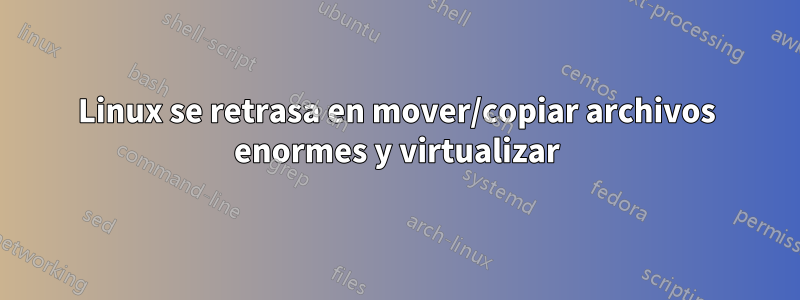 Linux se retrasa en mover/copiar archivos enormes y virtualizar