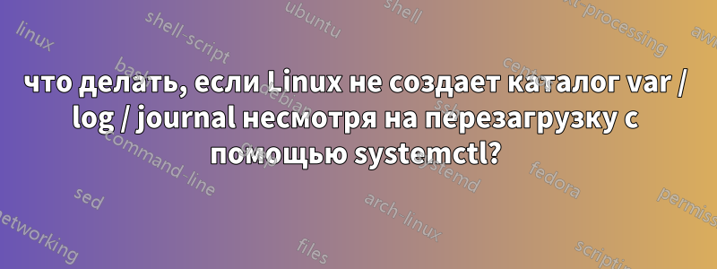 что делать, если Linux не создает каталог var / log / journal несмотря на перезагрузку с помощью systemctl?