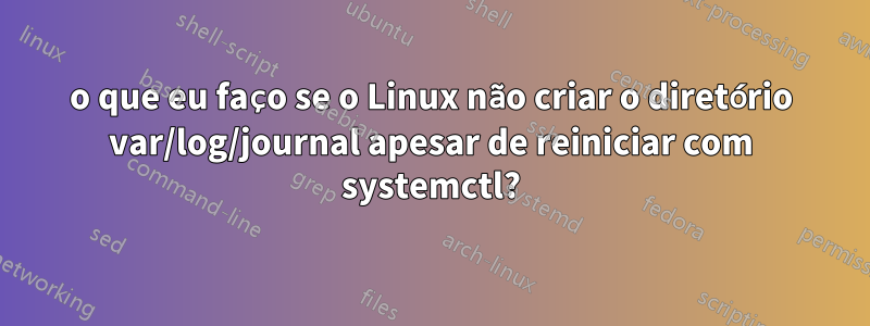 o que eu faço se o Linux não criar o diretório var/log/journal apesar de reiniciar com systemctl?