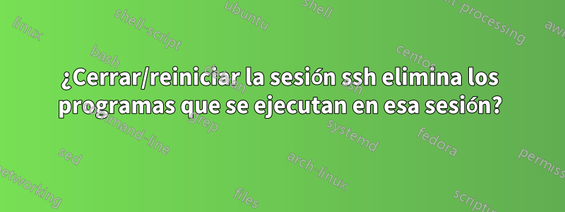 ¿Cerrar/reiniciar la sesión ssh elimina los programas que se ejecutan en esa sesión?