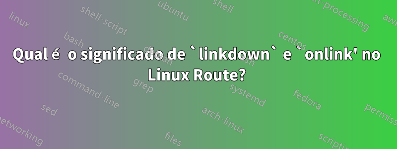 Qual é o significado de `linkdown` e `onlink' no Linux Route?