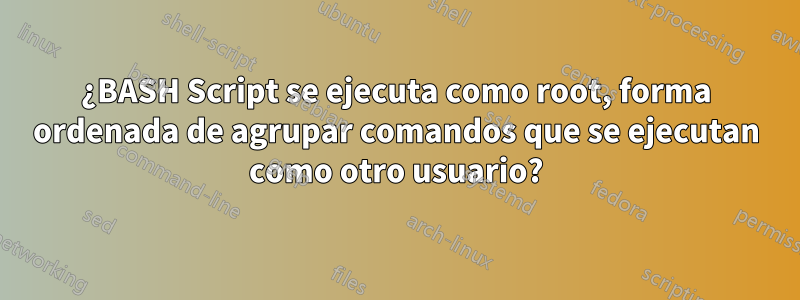 ¿BASH Script se ejecuta como root, forma ordenada de agrupar comandos que se ejecutan como otro usuario?