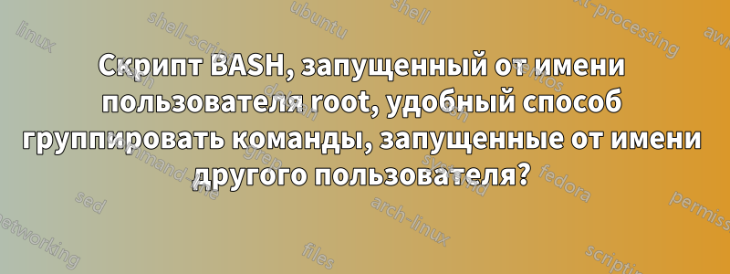 Скрипт BASH, запущенный от имени пользователя root, удобный способ группировать команды, запущенные от имени другого пользователя?