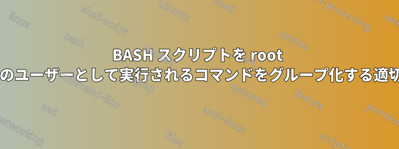 BASH スクリプトを root として実行します。別のユーザーとして実行されるコマンドをグループ化する適切な方法はありますか?