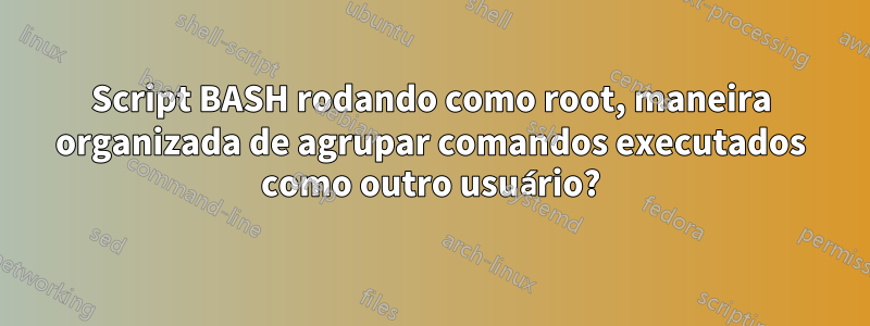 Script BASH rodando como root, maneira organizada de agrupar comandos executados como outro usuário?