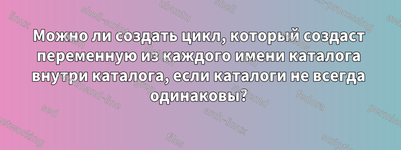 Можно ли создать цикл, который создаст переменную из каждого имени каталога внутри каталога, если каталоги не всегда одинаковы?