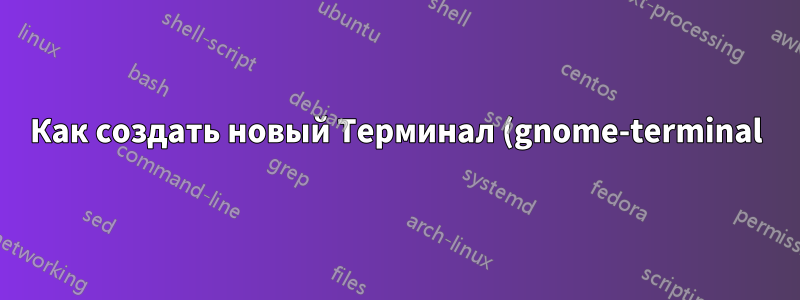 Как создать новый Терминал (gnome-terminal)?