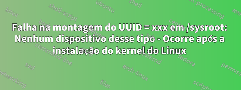 Falha na montagem do UUID = xxx em /sysroot: Nenhum dispositivo desse tipo - Ocorre após a instalação do kernel do Linux