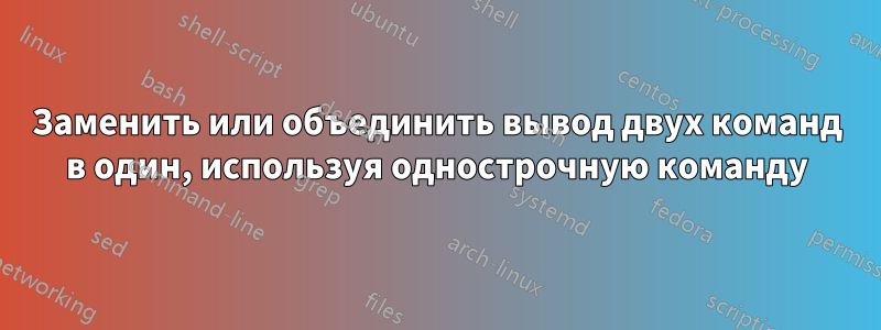 Заменить или объединить вывод двух команд в один, используя однострочную команду