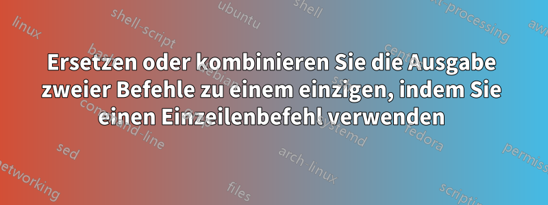 Ersetzen oder kombinieren Sie die Ausgabe zweier Befehle zu einem einzigen, indem Sie einen Einzeilenbefehl verwenden