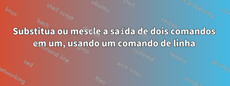 Substitua ou mescle a saída de dois comandos em um, usando um comando de linha