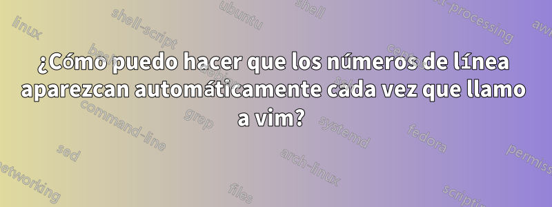 ¿Cómo puedo hacer que los números de línea aparezcan automáticamente cada vez que llamo a vim? 