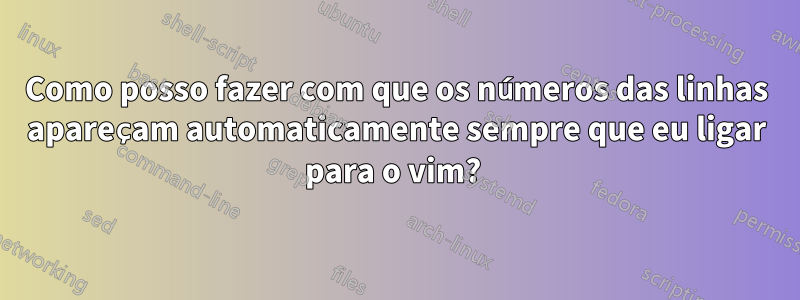 Como posso fazer com que os números das linhas apareçam automaticamente sempre que eu ligar para o vim? 