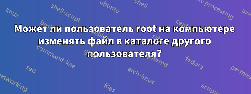 Может ли пользователь root на компьютере изменять файл в каталоге другого пользователя?