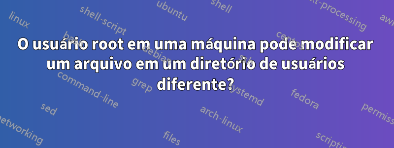 O usuário root em uma máquina pode modificar um arquivo em um diretório de usuários diferente?