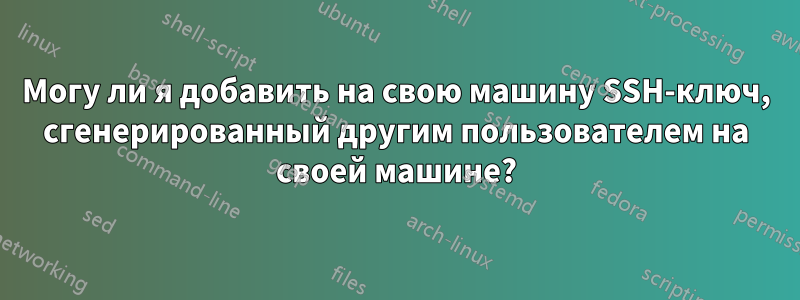 Могу ли я добавить на свою машину SSH-ключ, сгенерированный другим пользователем на своей машине?