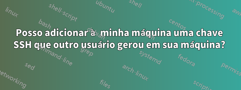 Posso adicionar à minha máquina uma chave SSH que outro usuário gerou em sua máquina?