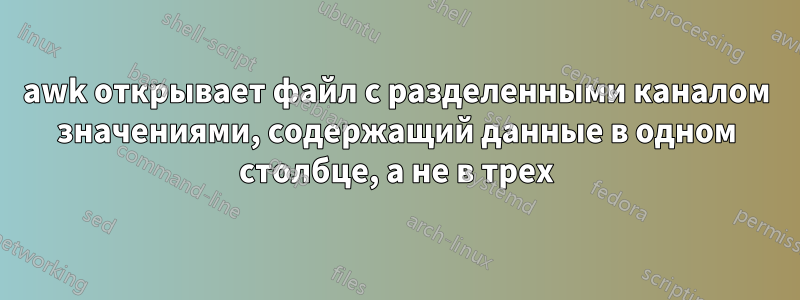 awk открывает файл с разделенными каналом значениями, содержащий данные в одном столбце, а не в трех