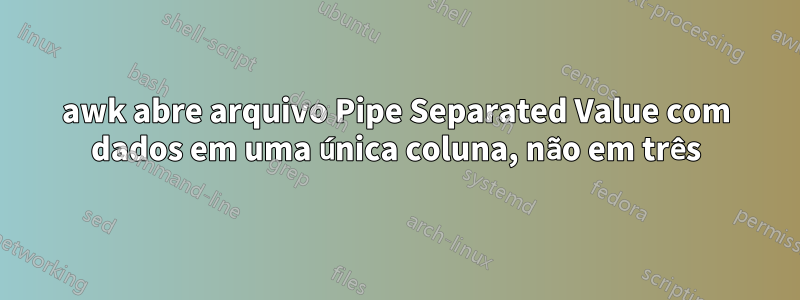 awk abre arquivo Pipe Separated Value com dados em uma única coluna, não em três