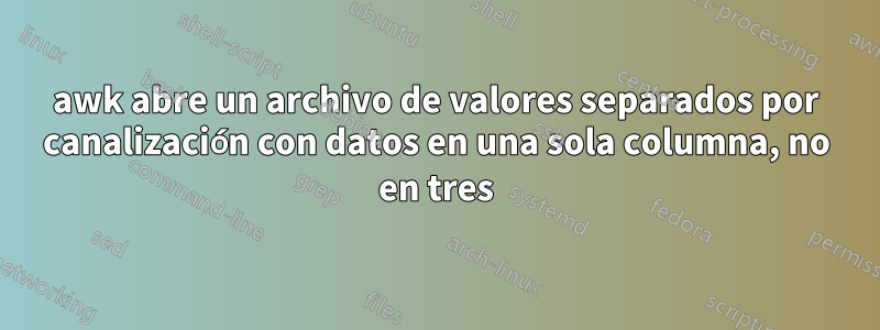 awk abre un archivo de valores separados por canalización con datos en una sola columna, no en tres