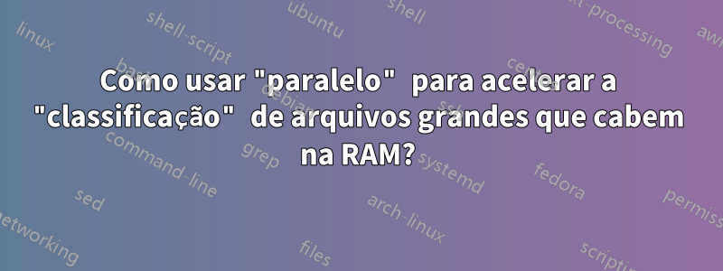 Como usar "paralelo" para acelerar a "classificação" de arquivos grandes que cabem na RAM?