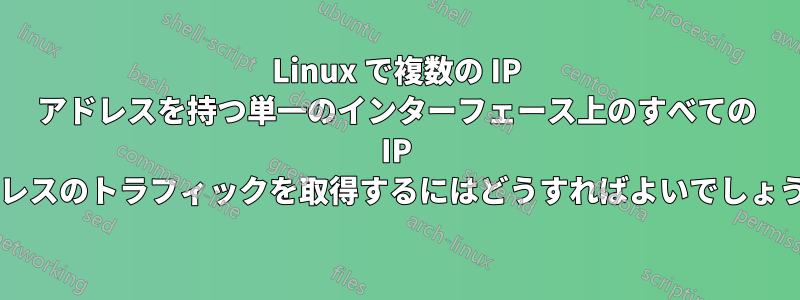 Linux で複数の IP アドレスを持つ単一のインターフェース上のすべての IP アドレスのトラフィックを取得するにはどうすればよいでしょうか?