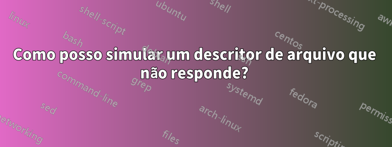 Como posso simular um descritor de arquivo que não responde?