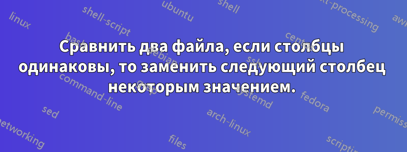 Сравнить два файла, если столбцы одинаковы, то заменить следующий столбец некоторым значением.