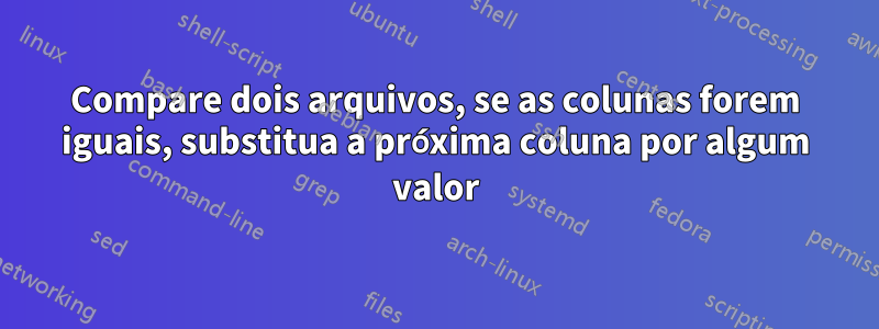 Compare dois arquivos, se as colunas forem iguais, substitua a próxima coluna por algum valor