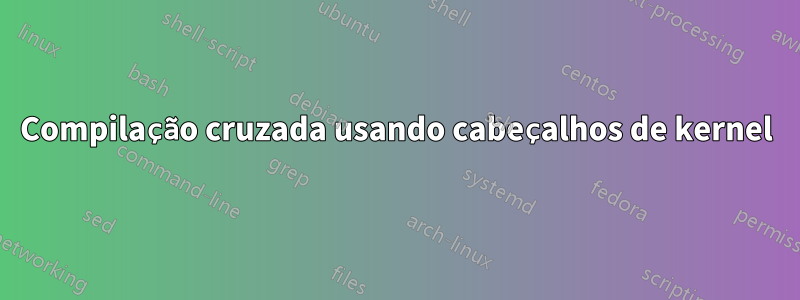 Compilação cruzada usando cabeçalhos de kernel