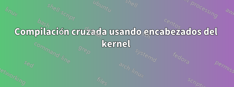 Compilación cruzada usando encabezados del kernel