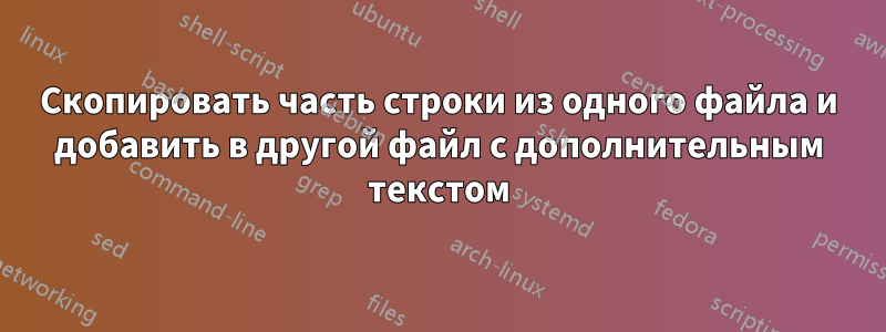 Скопировать часть строки из одного файла и добавить в другой файл с дополнительным текстом