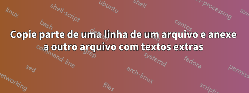 Copie parte de uma linha de um arquivo e anexe a outro arquivo com textos extras