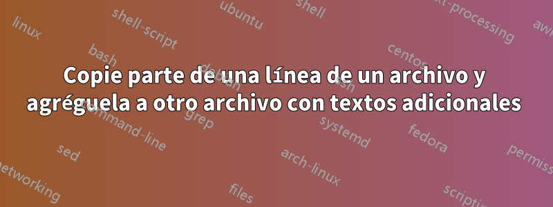 Copie parte de una línea de un archivo y agréguela a otro archivo con textos adicionales