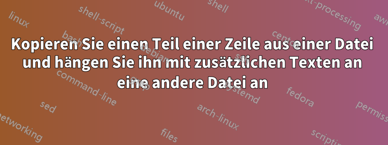 Kopieren Sie einen Teil einer Zeile aus einer Datei und hängen Sie ihn mit zusätzlichen Texten an eine andere Datei an