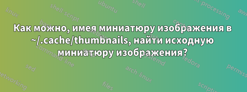 Как можно, имея миниатюру изображения в ~/.cache/thumbnails, найти исходную миниатюру изображения?