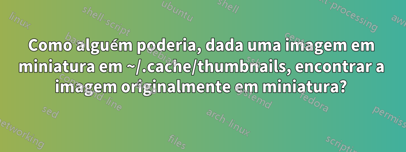 Como alguém poderia, dada uma imagem em miniatura em ~/.cache/thumbnails, encontrar a imagem originalmente em miniatura?